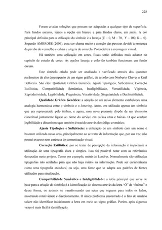 228
Foram criadas soluções que possam ser adaptadas a qualquer tipo de superfície.
Para fundos escuros, temos a opção em branco e para fundos claros, em preto. A cor
principal definida para a utilização do símbolo é a laranja (C – 0, M – 70, Y – 100, K - 0).
Segundo AMBROSE (2009), essa cor chama muito a atenção das pessoas devido à presença
da paixão do vermelho e calma e alegria do amarelo. Potencializa a mensagem visual.
Há também uma aplicação em cores. Essas serão definidas mais adiante no
capítulo de estudo de cores. As opções laranja e colorido também funcionam em fundo
escuro.
Este símbolo criado pode ser analisado e verificado através dos quatorze
parâmetros de alto desempenho de um signo gráfico, de acordo com Norberto Chaves e Raúl
Belluccia. São eles: Qualidade Gráfica Genérica, Ajuste tipológico, Suficiência, Correção
Estilística, Compatibilidade Semântica, Inteligibilidade, Versatilidade, Vigência,
Reprodutividade, Legibilidade, Pregnância, Vocatividade, Singularidade e Declinabilidade.
Qualidade Gráfica Genérica: a adoção de um novo elemento estabeleceu uma
analogia harmoniosa entre o símbolo e o lettering. Antes, era utilizado apenas um símbolo
que era representado pelo ônibus, e agora, essa nova proposta dispõe de um elemento
conceitual juntamente ligado ao nome do serviço em caixas altas e baixas. O que confere
legibilidade e dinamismo que também é trazido através do código cromático.
Ajuste Tipológico e Suficiência: a utilização de um símbolo com um nome é
bastante utilizada nessa área, principalmente ao se tratar de informação que, por sua vez, não
possui excesso nem carência de comunicação visual.
Correção Estilística: por se tratar de percepção da informação é importante a
utilização de uma tipografia clara e simples. Isso foi possível notar com as referências
detectadas neste projeto. Como por exemplo, metrô de Londres. Normalmente são utilizadas
tipografias não serifadas para que não haja ruídos na informação. Pode ser caracterizada
como uma tipografia standard, ou seja, uma fonte que se adapta aos padrões de fontes
utilizados para sinalização.
Compatibilidade Semântica e Inteligibilidade: a idéia principal que serve de
base para a criação do símbolo é a identificação do sistema através da letra “Ô” de “ônibus” e
dessa forma, os acentos se transformando em setas que seguem para todos os lados,
mostrando rotatividade e direcionamento. O único problema encontrado é o fato do usuário
talvez não identificar inicialmente a letra em meio ao signo gráfico. Porém, após algumas
vezes é mais fácil à identificação.
 
