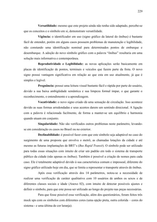 229
Versatilidade: mesmo que este projeto ainda não tenha sido adaptado, percebe-se
que os conceitos e o símbolo em si, demonstram versatilidade.
Vigência: o identificador em uso (signo gráfico da lateral do ônibus) é bastante
fácil de entender, porém em alguns casos possuem problemas de manutenção e legibilidade,
não constando uma identificação nominal para determinados pontos de embarque e
desembarque. A adoção do novo símbolo gráfico com a palavra “ônibus” resultaria em uma
solução mais informativa e contemporânea.
Reprodutividade e Legibilidade: as novas aplicações serão basicamente em
placas de identificação de pontos, terminais e veículos que fazem parte da frota. O novo
signo possui vantagem significativa em relação ao que esta em uso atualmente, já que é
simples e legível.
Pregnância: possui uma leitura visual bastante fácil e rápida por parte do usuário,
devido a sua baixa ambigüidade semântica e sua limpeza formal ímpar, o que garante o
reconhecimento, o entendimento e a aprendizagem.
Vocatividade: o novo signo criado dá uma sensação de circulação. Isso acontece
devido as suas formas arredondadas e seus acentos darem um sentindo direcional. A ligação
com a palavra é relacionada facilmente, de forma a manter-se um equilíbrio e harmonia
quando atuam em conjunto.
Singularidade: Não são verificados outros problemas neste parâmetro, levando-
se em consideração os casos no Brasil ou no exterior.
Declinabilidade: é possível fazer com que este símbolo seja adaptável no caso do
surgimento de uma proposta que envolva o metrô, as chamadas lotações da cidade e até
mesmo as futuras implantações de BRT’s (Bus Rapid Transit). O símbolo pode ser utilizado
para todas essas situações com intuito de criar um padrão em todo o sistema de transporte
público da cidade (não apenas os ônibus). Também é possível a criação de nomes para cada
caso. Ele é totalmente adaptável devido à sua característica comum e impessoal, diferente do
signo gráfico utilizado hoje em dia, que se limita a representar o transporte através de ônibus.
Após essa verificação através dos 14 parâmetros, notou-se a necessidade de
realizar uma verificação de caráter qualitativo com 10 usuários de ambos os sexos e de
diferentes classes sociais e idade (Anexo 02), com intuito de detectar possíveis ajustes e
definir o símbolo, para que este possa ser utilizado ao longo do projeto nas peças necessárias.
Para que fosse possível essa verificação, além dos questionários, foram feitos três
mock ups com os símbolos com diferentes cores (uma opção preta, outra colorida – cores do
sistema - e uma última de cor laranja).
 
