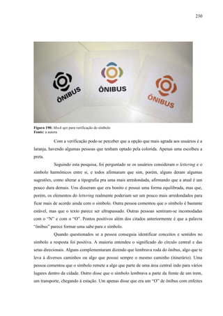 230
Figura 190: Mock ups para verificação do símbolo
Fonte: a autora
Com a verificação pode-se perceber que a opção que mais agrada aos usuários é a
laranja, havendo algumas pessoas que tenham optado pela colorida. Apenas uma escolheu a
preta.
Seguindo esta pesquisa, foi perguntado se os usuários consideram o lettering e o
símbolo harmônicos entre si, e todos afirmaram que sim, porém, alguns deram algumas
sugestões, como alterar a tipografia pra uma mais arredondada, afirmando que a atual é um
pouco dura demais. Uns disseram que era bonito e possui uma forma equilibrada, mas que,
porém, os elementos do lettering realmente poderiam ser um pouco mais arredondados para
ficar mais de acordo ainda com o símbolo. Outra pessoa comentou que o símbolo é bastante
estável, mas que o texto parece ser ultrapassado. Outras pessoas sentiram-se incomodadas
com o “N” e com o “O”. Pontos positivos além dos citados anteriormente é que a palavra
“ônibus” parece formar uma sabe para o símbolo.
Quando questionados se a pessoa conseguia identificar conceitos e sentidos no
símbolo a resposta foi positiva. A maioria entendeu o significado do círculo central e das
setas direcionais. Alguns complementaram dizendo que lembrava roda do ônibus, algo que te
leva à diversos caminhos ou algo que possui sempre o mesmo caminho (itinerário). Uma
pessoa comentou que o símbolo remete a algo que parte de uma área central indo para vários
lugares dentro da cidade. Outro disse que o símbolo lembrava a parte da frente de um trem,
um transporte, chegando à estação. Um apenas disse que era um “O” de ônibus com enfeites
 