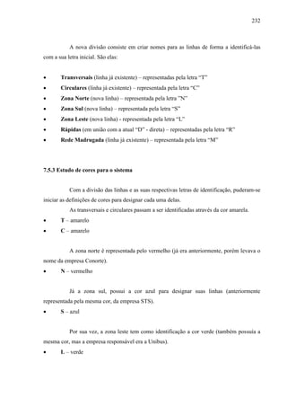232
A nova divisão consiste em criar nomes para as linhas de forma a identificá-las
com a sua letra inicial. São elas:
 Transversais (linha já existente) – representadas pela letra “T”
 Circulares (linha já existente) – representada pela letra “C”
 Zona Norte (nova linha) – representada pela letra ”N”
 Zona Sul (nova linha) – representada pela letra “S”
 Zona Leste (nova linha) - representada pela letra “L”
 Rápidas (em união com a atual “D” - direta) – representadas pela letra “R”
 Rede Madrugada (linha já existente) – representada pela letra “M”
7.5.3 Estudo de cores para o sistema
Com a divisão das linhas e as suas respectivas letras de identificação, puderam-se
iniciar as definições de cores para designar cada uma delas.
As transversais e circulares passam a ser identificadas através da cor amarela.
 T – amarelo
 C – amarelo
A zona norte é representada pelo vermelho (já era anteriormente, porém levava o
nome da empresa Conorte).
 N – vermelho
Já a zona sul, possui a cor azul para designar suas linhas (anteriormente
representada pela mesma cor, da empresa STS).
 S – azul
Por sua vez, a zona leste tem como identificação a cor verde (também possuía a
mesma cor, mas a empresa responsável era a Unibus).
 L – verde
 