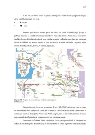 233
E por fim, as outras linhas (Rápidas, madrugada e outras novas que podem surgir)
serão identificadas pela cor roxa.
 R – roxo
 M – roxo
Nota-se que buscou manter parte da tabela de cores utilizada hoje, já que o
público mostrou se identificar com as localidades e as cores atuais. Além disso, essas cores
também foram definidas através de uma rápida pesquisa realizada com diversos mapas de
metrô de cidades no mundo inteiro, a qual se buscou as mais utilizadas. Algumas delas
foram: Mumbai, Dallas, Bilbao, Valência, Lyon, etc.
Figura 191: Pesquisa de cores utilizadas em linhas de transportes
Fonte: a autora
Como visto anteriormente no capítulo de cor, Iida (2005), disse que para os casos
de informações mais complexas, como por exemplo, a classificação por zonas (nesse caso, as
zonas que atuam o Transporte Público de Porto Alegre), não se deve utilizar mais de cinco
cores, devido à dificuldade de processamento que isso pode causar.
Com essas definições foram escolhidas cinco cores para dividir o transporte da
cidade. Essas farão parte da identidade do novo sistema de forma a garantir uma qualidade na
 