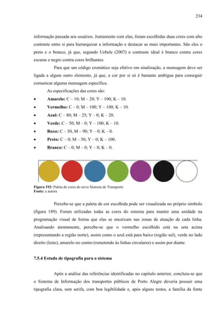 234
informação passada aos usuários. Juntamente com elas, foram escolhidas duas cores com alto
contraste entre si para hierarquizar a informação e destacar as mais importantes. São eles o
preto e o branco, já que, segundo Uebele (2007) o contraste ideal é branco contra cores
escuras e negro contra cores brilhantes.
Para que um código cromático seja efetivo em sinalização, a mensagem deve ser
ligada a algum outro elemento, já que, a cor por si só é bastante ambígua para conseguir
comunicar alguma mensagem específica.
As especificações das cores são:
 Amarelo: C – 10; M – 20; Y – 100; K – 10.
 Vermelho: C – 0; M – 100; Y – 100; K – 10.
 Azul: C – 80; M – 25; Y – 0; K – 20.
 Verde: C – 50; M – 0; Y – 100; K – 10.
 Roxo: C – 50, M – 90; Y – 0; K – 0.
 Preto: C – 0; M – 50; Y – 0; K – 100.
 Branco: C – 0; M – 0; Y – 0; K – 0.
Figura 192: Paleta de cores do novo Sistema de Transporte
Fonte: a autora
Percebe-se que a paleta de cor escolhida pode ser visualizada no próprio símbolo
(figura 189). Foram utilizadas todas as cores do sistema para manter uma unidade na
programação visual de forma que elas se encaixam nas zonas de atuação de cada linha.
Analisando atentamente, percebe-se que o vermelho escolhido está na seta acima
(representando a região norte), assim como o azul está para baixo (região sul), verde no lado
direito (leste), amarelo no centro (remetendo às linhas circulares) e assim por diante.
7.5.4 Estudo de tipografia para o sistema
Após a análise das referências identificadas no capítulo anterior, concluiu-se que
o Sistema de Informação dos transportes públicos de Porto Alegre deveria possuir uma
tipografia clara, sem serifa, com boa legibilidade e, após alguns testes, a família da fonte
 