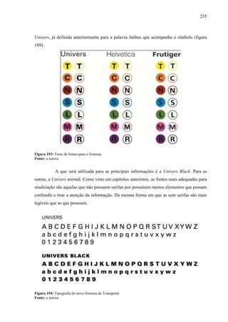 235
Univers, já definida anteriormente para a palavra ônibus que acompanha o símbolo (figura
189).
Figura 193: Teste de fontes para o Sistema
Fonte: a autora
A que será utilizada para as principais informações é a Univers Black. Para as
outras, a Univers normal. Como visto em capítulos anteriores, as fontes mais adequadas para
sinalização são aquelas que não possuem serifas por possuírem menos elementos que possam
confundir e tirar a atenção da informação. Da mesma forma em que as sem serifas são mais
legíveis que as que possuem.
Figura 194: Tipografia do novo Sistema de Transporte
Fonte: a autora
 