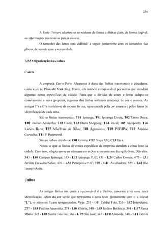 236
A fonte Univers adaptou-se ao sistema de forma a deixar clara, de forma legível,
as informações necessárias para o usuário.
O tamanho das letras será definido a seguir juntamente com os tamanhos das
placas, de acordo com a necessidade.
7.5.5 Organização das linhas
Carris
A empresa Carris Porto Alegrense é dona das linhas transversais e circulares,
como visto no Plano de Marketing. Porém, ela também é responsável por outras que atendem
algumas zonas específicas da cidade. Para que a divisão de cores e letras adapte-se
corretamente a nova proposta, algumas das linhas sofreram mudança de cor e nomes. As
antigas T’s e C’s mantém-se da mesma forma, representada pela cor amarela e pelas letras de
identificação de cada uma.
São as linhas transversais: T01 Ipiranga; T01 Ipiranga Direta; T02 Tarso Dutra;
T02 Paulino Azurenha; T03 Cairú; T03 Barra Shopping; T04 Icaraí; T05 Aeroporto; T06
Rubem Berta; T07 Nilo/Praia de Belas; T08 Agronomia; T09 PUC/IPA; T10 Antônio
Carvalho; T11 3ª Perimetral.
São as linhas circulares: C01 Centro; C02 Praça XV; C03 Urca.
Notou-se que as linhas de zonas específicas da empresa atendem a zona leste da
cidade. Com isso, adaptaram-se os números em ordem crescente aos da região leste. São eles:
343 - L06 Campus Ipiranga; 353 - L13 Ipiranga PUC; 431 - L24 Carlos Gomes; 473 - L31
Jardim Carvalho/Salso; 476 - L32 Petrópolis/PUC; 510 - L41 Auxiliadora; 525 - L42 Rio
Branco/Anita.
Unibus
As antigas linhas nas quais a responsável é a Unibus passaram a ter uma nova
identificação. Além da cor verde que representa a zona leste (juntamente com o a inicial
“L”), os números foram reorganizados. Veja: 255 - L01 Caldre Fião; 256 - L02 Intendente;
257 - L03 Paulino Azurenha; 274 - L04 Glória; 340 - L05 Jardim Botânico; 344 - L07 Santa
Maria; 345 - L08 Santa Catarina; 346 - L 09 São José; 347 - L10 Alameda; 348 - L11 Jardim
 