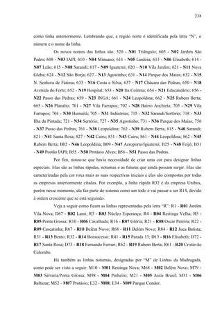 238
como tinha anteriormente. Lembrando que, a região norte é identificada pela letra “N”, o
número e o nome da linha.
Os novos nomes das linhas são: 520 - N01 Triângulo; 605 - N02 Jardim São
Pedro; 608 - N03 IAPI; 610 - N04 Minuano; 611 - N05 Lindóia; 613 - N06 Elisabeth; 614 -
N07 Leão; 615 - N08 Sarandi; 617 - N09 Iguatemi; 620 – N10 Vila Jardim; 621 - N11 Nova
Gleba; 624 - N12 São Borja; 627 - N13 Agostinho; 631 - N14 Parque dos Maias; 632 - N15
N. Senhora de Fátima; 633 - N16 Costa e Silva; 637 - N17 Chácara das Pedras; 650 - N18
Avenida do Forte; 652 - N19 Hospital; 653 - N20 Itu Coinma; 654 - N21 Educandário; 656 -
N22 Passo das Pedras; 659 - N23 INGA; 661 - N24 Leopoldina; 662 - N25 Rubem Berta;
665 - N26 Planalto; 701 - N27 Vila Farrapos; 702 - N28 Bairro Anchieta; 703 - N29 Vila
Farrapos; 704 - N30 Humaitá; 705 - N31 Indústrias; 715 - N32 Sarandi/Sertório; 718 - N33
Ilha da Pintada; 721 - N34 Sertório; 727 - N35 Agostinho; 731 - N36 Parque dos Maias; 756
- N37 Passo das Pedras; 761 - N38 Leopoldina; 762 - N39 Rubem Berta; 815 - N40 Sarandi;
821 - N41 Santa Rosa; 827 - N42 Cairu; 831 - N43 Cairu; 861 - N44 Leopoldina; 862 - N45
Rubem Berta; B02 - N46 Leopoldina; B09 - N47 Aeroporto/Iguatemi; B25 - N48 Feijó; B51
- N49 Postão IAPI; B55 - N50 Protásio Alves; B56 - N51 Passo das Pedras.
Por fim, notou-se que havia necessidade de criar uma cor para designar linhas
especiais. Elas são as linhas rápidas, noturnas e as futuras que ainda possam surgir. Elas são
caracterizadas pela cor roxa mais as suas respectivas iniciais e elas são compostas por todas
as empresas anteriormente citadas. Por exemplo, a linha rápida R32 é da empresa Unibus,
porém nesse momento, ela faz parte do sistema como um todo e vai passar a ser R14, devido
à ordem crescente que se está seguindo.
Veja a seguir como ficam as linhas representadas pela letra “R”: R1 - R01 Jardim
Vila Nova; D67 - R02 Lami; R3 - R03 Núcleo Esperança; R4 - R04 Restinga Velha; R5 -
R05 Ponta Grossa; R10 - R06 Cavalhada; R16 - R07 Glória; R21 - R08 Oscar Pereira; R22 -
R09 Cascatinha; R67 - R10 Belém Novo; R68 - R11 Belém Novo; R84 - R12 Juca Batista;
R31 - R13 Bento; R32 - R14 Bonsucesso; R41 - R15 Parada 13; D13 - R16 Elisabeth; D72 -
R17 Santa Rosa; D73 - R18 Fernando Ferrari; R62 - R19 Rubem Berta; R61 - R20 Cristóvão
Colombo.
Há também as linhas noturnas, designadas por “M” de Linhas da Madrugada,
como pode ser visto a seguir: M10 - M01 Restinga Nova; M68 - M02 Belém Novo; M79 -
M03 Serraria/Ponta Grossa; M98 - M04 Pinheiro; M21 - M05 Assis Brasil; M31 - M06
Baltazar; M52 - M07 Protásio; E32 - M08; E34 - M09 Parque Condor.
 
