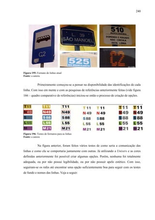 240
Figura 195: Formato de linhas atual
Fonte: a autora
Primeiramente começou-se a pensar na disponibilidade das identificações de cada
linha. Com isso em mente e com as pesquisas de referências anteriormente feitas (vide figura
166 – quadro comparativo de referências) iniciou-se então o processo de criação de opções.
Figura 196: Testes de formatos para as linhas
Fonte: a autora
Na figura anterior, foram feitos vários testes de como seria a comunicação das
linhas e como ela se comportaria juntamente com outras. Já utilizando a Univers e as cores
definidas anteriormente foi possível criar algumas opções. Porém, nenhuma foi totalmente
adequada, ou por não possui legibilidade, ou por não possuir apelo estético. Com isso,
seguiram-se os rafes até encontrar uma opção suficientemente boa para seguir com os testes
de fundo e nomes das linhas. Veja a seguir:
 