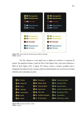 241
Figura 197: Testes finais de formatos para as linhas com fundo
Fonte: a autora
Por fim, chegou-se a uma opção que se adapta aos conceitos e à proposta do
projeto. Sua aparência lembra o metrô de Nova York (figura 164) e tem como referência o
RER de Paris (figura 162). A figura 197, abaixo, mostra o formato escolhido para a
designação das linhas de todo o sistema, porém em demonstração com as da Carris em fundo
definido como o principal, em preto.
Figura 198: Formato das linhas - Carris
Fonte: a autora
 