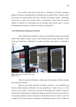 244
Esse modelo criado possui como base as referências de diversos transportes
públicos do mundo e principalmente as definidas para este projeto (Paris e Buenos Aires).
Por possuir uma solução gráfica muito boa e eficiente, de maneira a passar a informação
correta para o usuário, não havendo ruídos na comunicação. Dessa forma, foi possível
adaptar os elementos de comunicação que são utilizados nesses metrôs, que é o caso da
discriminação dos itinerários em formato de linhas (vide figura 201).
7.5.6.3 Definição de formatos para horários
Após a definição dos itinerários, sentiu-se a necessidade da criação de uma tabela
horária mais simples e legível, já que a atual utilizada possui muitos elementos e sérios
ruídos que prejudicam a legibilidade. O quadro de horários atual pode ser visualizado a
seguir:
Figura 202: Formato de tabela horária atual
Fonte: a autora
Além do excesso de informação, a tabela atual oferece apenas os horários de saída
dos veículos dos terminais.
Notou-se que haviam intervalos de horários parecidos, o que possibilitou que
fossem retiradas algumas informações sem que prejudicasse o tempo entre um e outro
veículo em seu circuito. A pessoa que necessita da informação deve calcular o tempo de
percurso que a linha demora em chegar até a parada na qual ela se encontra, no caso atual. A
nova proposta pretende mostrar o tempo que o veículo utiliza entre um circuito e outro. Por
exemplo, um T07 cruza no ponto de embarque e desembarque, entre as 18hrs e às 20hrs, de
 