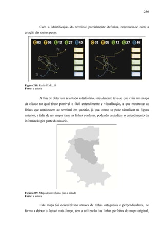 250
Com a identificação do terminal parcialmente definida, continuou-se com a
criação das outras peças.
Figura 208: Rafes P.M.L.H
Fonte: a autora
A fim de obter um resultado satisfatório, inicialmente teve-se que criar um mapa
da cidade no qual fosse possível o fácil entendimento e visualização, e que mostrasse as
linhas que atendessem ao terminal em questão, já que, como se pode visualizar na figura
anterior, a falta de um mapa torna as linhas confusas, podendo prejudicar o entendimento da
informação por parte do usuário.
Figura 209: Mapa desenvolvido para a cidade
Fonte: a autora
Este mapa foi desenvolvido através de linhas ortogonais e perpendiculares, de
forma a deixar o layout mais limpo, sem a utilização das linhas perfeitas do mapa original,
 
