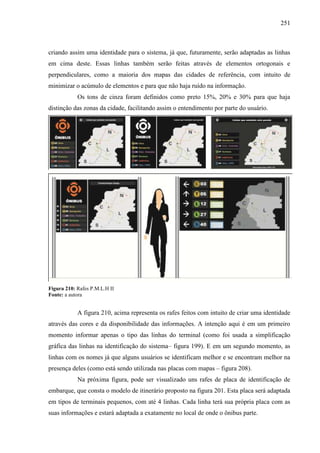 251
criando assim uma identidade para o sistema, já que, futuramente, serão adaptadas as linhas
em cima deste. Essas linhas também serão feitas através de elementos ortogonais e
perpendiculares, como a maioria dos mapas das cidades de referência, com intuito de
minimizar o acúmulo de elementos e para que não haja ruído na informação.
Os tons de cinza foram definidos como preto 15%, 20% e 30% para que haja
distinção das zonas da cidade, facilitando assim o entendimento por parte do usuário.
Figura 210: Rafes P.M.L.H II
Fonte: a autora
A figura 210, acima representa os rafes feitos com intuito de criar uma identidade
através das cores e da disponibilidade das informações. A intenção aqui é em um primeiro
momento informar apenas o tipo das linhas do terminal (como foi usada a simplificação
gráfica das linhas na identificação do sistema– figura 199). E em um segundo momento, as
linhas com os nomes já que alguns usuários se identificam melhor e se encontram melhor na
presença deles (como está sendo utilizada nas placas com mapas – figura 208).
Na próxima figura, pode ser visualizado uns rafes de placa de identificação de
embarque, que consta o modelo de itinerário proposto na figura 201. Esta placa será adaptada
em tipos de terminais pequenos, com até 4 linhas. Cada linha terá sua própria placa com as
suas informações e estará adaptada a exatamente no local de onde o ônibus parte.
 