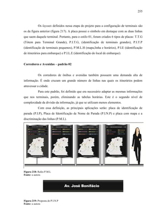 255
Os layouts definidos nessa etapa do projeto para a configuração de terminais são
os da figura anterior (figura 217). A placa possui o símbolo em destaque com as duas linhas
que saem daquele terminal. Portanto, para o estilo 01, foram criados 6 tipos de placas: T.T.G
(Tótem para Terminal Grande), P.I.T.G, (identificação de terminais grandes), P.I.T.P
(identificação de terminais pequenos), P.M.L.H (mapa,linha e horários), P.I.E (identificação
de itinerários para embarque) e P.I.L.E (identificação do local de embarque).
Corredores e Avenidas – padrão 02
Os corredores de ônibus e avenidas também possuem uma demanda alta de
informação. É onde cruzam um grande número de linhas nas quais os itinerários podem
atravessar a cidade.
Para este padrão, foi definido que era necessário adaptar as mesmas informações
que nos terminais, porém, eliminando as tabelas horárias. Este é o segundo nível de
complexidade da divisão da informação, já que se utilizam menos elementos.
Com essa definição, as principais aplicações serão: placa de identificação de
parada (P.I.P), Placa de Identificação de Nome de Parada (P.I.N.P) e placa com mapa e a
discriminação das linhas (P.M.L).
Figura 218: Rafes P.M.L
Fonte: a autora
Figura 219: Proposta de P.I.N.P
Fonte: a autora
 