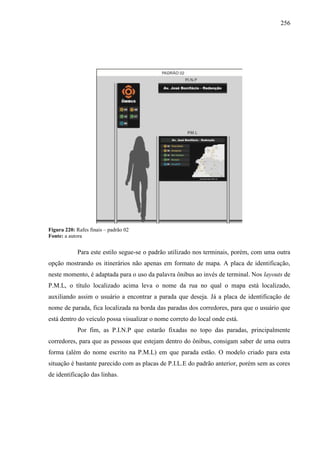 256
Figura 220: Rafes finais – padrão 02
Fonte: a autora
Para este estilo segue-se o padrão utilizado nos terminais, porém, com uma outra
opção mostrando os itinerários não apenas em formato de mapa. A placa de identificação,
neste momento, é adaptada para o uso da palavra ônibus ao invés de terminal. Nos layouts de
P.M.L, o título localizado acima leva o nome da rua no qual o mapa está localizado,
auxiliando assim o usuário a encontrar a parada que deseja. Já a placa de identificação de
nome de parada, fica localizada na borda das paradas dos corredores, para que o usuário que
está dentro do veículo possa visualizar o nome correto do local onde está.
Por fim, as P.I.N.P que estarão fixadas no topo das paradas, principalmente
corredores, para que as pessoas que estejam dentro do ônibus, consigam saber de uma outra
forma (além do nome escrito na P.M.L) em que parada estão. O modelo criado para esta
situação é bastante parecido com as placas de P.I.L.E do padrão anterior, porém sem as cores
de identificação das linhas.
 