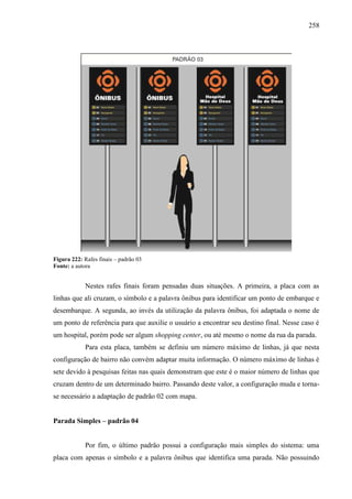 258
Figura 222: Rafes finais – padrão 03
Fonte: a autora
Nestes rafes finais foram pensadas duas situações. A primeira, a placa com as
linhas que ali cruzam, o símbolo e a palavra ônibus para identificar um ponto de embarque e
desembarque. A segunda, ao invés da utilização da palavra ônibus, foi adaptada o nome de
um ponto de referência para que auxilie o usuário a encontrar seu destino final. Nesse caso é
um hospital, porém pode ser algum shopping center, ou até mesmo o nome da rua da parada.
Para esta placa, também se definiu um número máximo de linhas, já que nesta
configuração de bairro não convém adaptar muita informação. O número máximo de linhas é
sete devido à pesquisas feitas nas quais demonstram que este é o maior número de linhas que
cruzam dentro de um determinado bairro. Passando deste valor, a configuração muda e torna-
se necessário a adaptação de padrão 02 com mapa.
Parada Simples – padrão 04
Por fim, o último padrão possui a configuração mais simples do sistema: uma
placa com apenas o símbolo e a palavra ônibus que identifica uma parada. Não possuindo
 