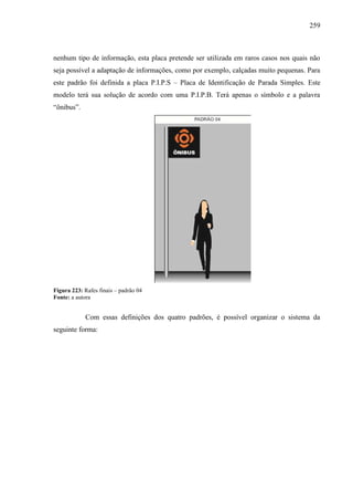 259
nenhum tipo de informação, esta placa pretende ser utilizada em raros casos nos quais não
seja possível a adaptação de informações, como por exemplo, calçadas muito pequenas. Para
este padrão foi definida a placa P.I.P.S – Placa de Identificação de Parada Simples. Este
modelo terá sua solução de acordo com uma P.I.P.B. Terá apenas o símbolo e a palavra
“ônibus”.
Figura 223: Rafes finais – padrão 04
Fonte: a autora
Com essas definições dos quatro padrões, é possível organizar o sistema da
seguinte forma:
 