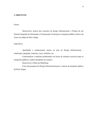 8
3. OBJETIVOS
Gerais:
Desenvolver, através dos conceitos do design informacional, o Projeto de um
Sistema Integrado de Informação e Comunicação Visual para o transporte público coletivo da
Carris na cidade de Porto Alegre.
Específicos:
Aprofundar o conhecimento teórico na área de Design Informacional –
sinalização, tipografia, materiais, cores, símbolos, etc.
Contextualizar o ambiente problemático em busca de soluções acessíveis para os
transportes públicos, melhor atendendo seu usuário;
Desenvolver o Plano de Marketing:
Criar uma proposta de Design Informacional para o sistema de transporte público
de Porto Alegre.
 