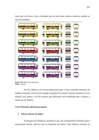 263
maior que a de baixo. Caso a utilização seja em uma linha, ambas as palavras mantém os
mesmos tamanhos.
Figura 228: Rafes finais das frotas
Fonte: a autora
Por fim, definiu-se um layout padronizado para a frota, utilizando elementos do
modelo construído, a fim de criar unidade no projeto. Os assentos internos mantêm-se na cor
original, azul, porém, a cor dos acentos para deficientes será modificada para o laranja, a
mesma cor do símbolo.
7.5.6.5 Materiais adicionais propostos
 Adesivo interno de ônibus
Na pesquisa de referências, percebeu-se que, são constantemente utilizados para a
comunicação interna, adesivos com os itinerários das linhas. Esses adesivos auxiliam ao
 