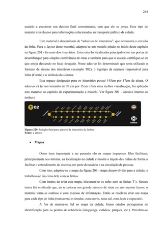 264
usuário a encontrar seu destino final corretamente, sem que ele se perca. Esse tipo de
material é exclusivo para informações relacionadas ao transporte público da cidade.
Este material é denominado de “adesivos de itinerários”, que demonstra o circuito
da linha. Para o layout deste material, adaptou-se um modelo criado no início deste capítulo
na figura 201 - formato dos itinerários. Estes estarão localizados principalmente nas portas de
desembarque para simples conferência de rotas e também para que o usuário certifique-se de
que esteja descendo no local desejado. Neste adesivo foi determinado que seria utilizado o
formato de síntese dos itinerários (exemplo T02), o logotipo da empresa responsável pela
linha (Carris) e o símbolo do sistema.
Este espaço designado para os itinerários possui 143cm por 17cm de altura. O
adesivo irá ter um tamanho de 70 cm por 15cm. (Para uma melhor visualização, foi aplicado
este material no capítulo de experimentação e modelo. Ver figura 309 – adesivo interno de
ônibus).
Figura 229: Solução final para adesivo de itinerários de ônibus
Fonte: a autora
 Mapas
Outro item importante a ser pensado são os mapas impressos. Eles facilitam,
principalmente aos turistas, na localização na cidade e mostra o trajeto das linhas de forma a
facilitar o entendimento do sistema por parte do usuário e na circulação de pessoas.
Com isso, adaptou-se o mapa da figura 209 - mapa desenvolvido para a cidade, e
trabalhou-se em cima dele com as linhas.
Com intuito de criar este mapa, iniciaram-se os rafes com as linhas T’s. Nesses
testes foi verificado que, ao se colocar um grande número de rotas em um mesmo layout, o
material torna-se confuso e com excesso de informação. Então se resolveu criar um mapa
para cada tipo de linha (transversal e circular, zona norte, zona sul, zona leste e especiais).
A fim de manter-se fiel ao mapa da cidade, foram criados pictogramas de
identificação para os pontos de referência (shoppings, estádios, parques, etc.). Percebeu-se
 