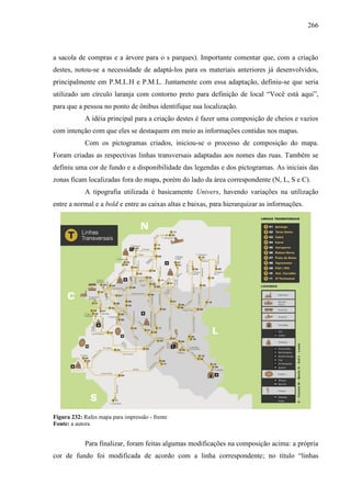 266
a sacola de compras e a árvore para o s parques). Importante comentar que, com a criação
destes, notou-se a necessidade de adaptá-los para os materiais anteriores já desenvolvidos,
principalmente em P.M.L.H e P.M.L. Juntamente com essa adaptação, definiu-se que seria
utilizado um círculo laranja com contorno preto para definição de local “Você está aqui”,
para que a pessoa no ponto de ônibus identifique sua localização.
A idéia principal para a criação destes é fazer uma composição de cheios e vazios
com intenção com que eles se destaquem em meio as informações contidas nos mapas.
Com os pictogramas criados, iniciou-se o processo de composição do mapa.
Foram criadas as respectivas linhas transversais adaptadas aos nomes das ruas. Também se
definiu uma cor de fundo e a disponibilidade das legendas e dos pictogramas. As iniciais das
zonas ficam localizadas fora do mapa, porém do lado da área correspondente (N, L, S e C).
A tipografia utilizada é basicamente Univers, havendo variações na utilização
entre a normal e a bold e entre as caixas altas e baixas, para hierarquizar as informações.
Figura 232: Rafes mapa para impressão - frente
Fonte: a autora
Para finalizar, foram feitas algumas modificações na composição acima: a própria
cor de fundo foi modificada de acordo com a linha correspondente; no título “linhas
 