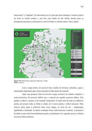 267
transversais” e “legendas” foi adicionado um box para que desse destaque e tornasse legível
em meio às textura criadas; e, por fim, com intuíto de não utilizar muitas cores os
pictogramas passaram a caracterizar-se com cor branca e contorno preto. Veja a seguir:
Figura 233: Rafes finais mapa para impressão - frente
Fonte: a autora
Com o mapa pronto, foi possível fazer estudos de formatos, tamanhos, capas e
informações importantes para serem anexadas no lado oposto do material.
Após uma pesquisa feita em diversos mapas turísticos de cidades européias e
norte-americanas, foi possível definir que o material em questão possuiria dobras. Elas
ajudam a reduzir o projeto a um tamanho manuseável. O mapa atual da rede já é dobrável,
porém, por possuir todas as linhas a cidade, ele é muito grande, e difícil manuseio. Mais
motivos pelos quais é preferível fazer cinco mapas, ao invés de um – organização,
legibilidade e facilidade. As dobras estudadas foram: dobra francesa e sanfona. A primeira é
dividida ao meio tanto horizontalmente quanto verticalmente. Já a segunda, possui o formato
com duas dobras paralelas.
 