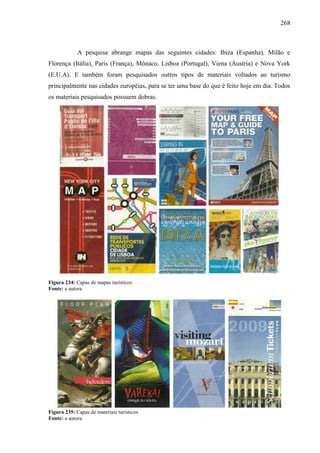 268
A pesquisa abrange mapas das seguintes cidades: Ibiza (Espanha), Milão e
Florença (Itália), Paris (França), Mônaco, Lisboa (Portugal), Viena (Áustria) e Nova York
(E.U.A). E também foram pesquisados outros tipos de materiais voltados ao turismo
principalmente nas cidades européias, para se ter uma base do que é feito hoje em dia. Todos
os materiais pesquisados possuem dobras.
Figura 234: Capas de mapas turísticos
Fonte: a autora
Figura 235: Capas de materiais turísticos
Fonte: a autora
 