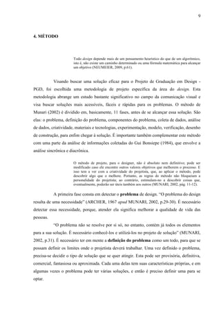 9
4. MÉTODO
Todo design depende mais de um pensamento heurístico do que de um algorítmico,
isto é, não existe um caminho determinado ou uma fórmula matemática para alcançar
um objetivo (NEUMEIER, 2009, p.61).
Visando buscar uma solução eficaz para o Projeto de Graduação em Design -
PGD, foi escolhida uma metodologia de projeto específica da área do design. Esta
metodologia abrange um estudo bastante significativo no campo da comunicação visual e
visa buscar soluções mais acessíveis, fáceis e rápidas para os problemas. O método de
Munari (2002) é dividido em, basicamente, 11 fases, antes de se alcançar essa solução. São
elas: o problema, definição do problema, componentes do problema, coleta de dados, análise
de dados, criatividade, materiais e tecnologias, experimentação, modelo, verificação, desenho
de construção, para enfim chegar à solução. É importante também complementar este método
com uma parte da análise de informações coletadas do Gui Bonsiepe (1984), que envolve a
análise sincrônica e diacrônica.
O método de projeto, para o designer, não é absoluto nem definitivo; pode ser
modificado caso ele encontre outros valores objetivos que melhorem o processo. E
isso tem a ver com a criatividade do projetista, que, ao aplicar o método, pode
descobrir algo que o melhore. Portanto, as regras do método não bloqueiam a
personalidade do projetista; ao contrário, estimulam-no a descobrir coisas que,
eventualmente, poderão ser úteis também aos outros (MUNARI, 2002, pág. 11-12).
A primeira fase consta em detectar o problema de design. “O problema do design
resulta de uma necessidade” (ARCHER, 1967 apud MUNARI, 2002, p.29-30). É necessário
detectar essa necessidade, porque, atender ela significa melhorar a qualidade de vida das
pessoas.
“O problema não se resolve por si só, no entanto, contém já todos os elementos
para a sua solução. É necessário conhecê-los e utilizá-los no projeto de solução” (MUNARI,
2002, p.31). É necessário ter em mente a definição do problema como um todo, para que se
possam definir os limites onde o projetista deverá trabalhar. Uma vez definido o problema,
precisa-se decidir o tipo de solução que se quer atingir. Esta pode ser provisória, definitiva,
comercial, fantasiosa ou aproximada. Cada uma delas tem suas características próprias, e em
algumas vezes o problema pode ter várias soluções, e então é preciso definir uma para se
optar.
 