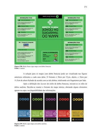 271
Figura 238: Rafes finais capa mapa com dobra francesa
Fonte: a autora
A solução para os mapas com dobra francesa pode ser visualizada nas figuras
anteriores referentes a cada uma delas. O formato é 30cm por 21cm, aberto, e 10cm por
11,5cm de altura fechado de acordo com as três dobras, totalizando seis fragmentos por lado.
Após a definição dos layouts do estilo de dobra francesa, iniciam-se os rafes de
dobra sanfona. Decidiu-se manter o formato do mapa interno, alterando alguns elementos
apenas na capa e na disponibilidade das informações.
Figura 239: Rafes capa mapa com dobra sanfona
Fonte: a autora
 