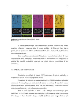 272
Figura 240: Rafes finais capa mapa com dobra sanfona
Fonte: a autora
A solução para os mapas com dobra sanfona pode ser visualizada nas figuras
anteriores referentes a cada uma delas. O formato também é de 30cm por 21cm aberto,
porém, por ser apenas duas dobras, seu formato fechado fica e 10cm por 21cm, totalizando
três fragmentos por lado.
Com as definições anteriormente feitas, tornou-se possível a conclusão da etapa
de criatividade desta metodologia, iniciando-se assim, a próxima fase. Esta compreende na
escolha dos materiais necessários para que este projeto tenha a possibilidade de ser
implantado.
7.6 MATERIAIS E TECNOLOGIAS
Seguindo a metodologia de Munari (1998) nesta etapa devem ser analisados os
materiais que possam ser utilizados para este projeto.
No capítulo de materiais na fundamentação teórica, foi feito estudos relacionados
ao assunto. Com a definição, na criatividade, de manter as estruturas do mobiliário urbano
como eles são hoje, mudando apenas a sua cor (que será laranja), foi necessário então,
determinar qual material é mais indicado para este projeto.
Para as placas definidas no item 7.5.6.4 - definição de sistematização, para
padrões 01, 02, 03 e 04 será utilizado uma chapa de aço galvanizado de 18bwg (Birmingham
Wire Gauge ou Stubs Iron Wire Gauge - medida de bitola que é o equivalente a 1,24
 