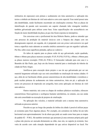 273
milímetros de espessura) com pintura e acabamento em tinta automotiva e aplicação dos
textos e símbolo em lâminas de vinil auto-adesivo com corte especial. Esse metal possui uma
alta durabilidade, sendo facilmente encontrado em sinalizações externas. Para as placas de
identificação de parada será necessário um suporte chamado tubo retangular metálico
também galvanizado para utilizar como base. Estas especificações são aconselháveis em
função de maior durabilidade da placa, já que elas ficam expostas às intempéries.
Em conversas com o profissional da área Roberto Bastos, pode-se entender que
este processo de produção do material inicia-se com a limpeza das chapas com um
desengraxante especial, em seguida, ele é preparado com um primer anti-corrosivo no qual
torna a superfície mais aderente ao esmalte sintético automotivo que em seguida é aplicado.
Por fim, sobre essas superfícies pintadas, aplica-se o adesivo.
Os tubos de suporte para as placas serão de aço galvanizado, seção quadrada,
60mm x 60mm para placas menores (exemplo: P.I.P, P.I.P.B, P.I.P.S), e 80mm x 80mm para
as placas maiores (exemplo: P.M.L.H, P.M.L). O fornecedor indicado para este caso é a
Brastubo de São Paulo, que, hoje em dia fornece material para a sinalização de trânsito da
cidade de Porto Alegre.
Justifica-se para execução deste projeto o uso do aço galvanizado por ser um
material largamente utilizado cujo uso está consolidado na sinalização de muitas cidades. O
aço, além de ser facilmente obtido, possui características de alta durabilidade e resistência e
pode receber pinturas de acabamento em tintas automotivas, tinta em pó, e aplicação de
textos em processos de impressão em serigrafia, bem como aplicação em lâminas de vinil
auto-adesivo.
Outros materiais, tais como as chapas de resíduos plásticos reciclados, oferecem
características físico-químicas e ecológicas bastante satisfatórias, no entanto, seu uso ainda
não está consolidado na execução de projetos de sinalização.
Na aplicação dos veículos, o material utilizado será a mesma tinta automotiva
utilizada no processo anterior.
Percebe-se que ao longo das paradas de ônibus da cidade é possível utilizar peças
já existentes para fixar algumas placas. Por exemplo, em corredores de ônibus há um tubo
horizontal com aproximadamente 1m de altura que pode ser usado como base para os mapas
do padrão 02 – P.M.L. Há também terminais que possuem já uma estrutura própria pela qual
a placa não precisa ser anexada diretamente ao chão, mas sim, no suporte já existente. Isso
varia de acordo com cada situação dependendo do que estiver disponível no local. Por
 