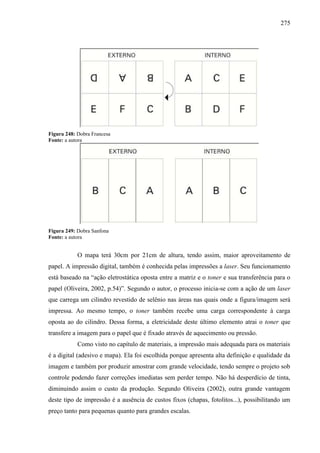 275
Figura 248: Dobra Francesa
Fonte: a autora
Figura 249: Dobra Sanfona
Fonte: a autora
O mapa terá 30cm por 21cm de altura, tendo assim, maior aproveitamento de
papel. A impressão digital, também é conhecida pelas impressões a laser. Seu funcionamento
está baseado na “ação eletrostática oposta entre a matriz e o toner e sua transferência para o
papel (Oliveira, 2002, p.54)”. Segundo o autor, o processo inicia-se com a ação de um laser
que carrega um cilindro revestido de selênio nas áreas nas quais onde a figura/imagem será
impressa. Ao mesmo tempo, o toner também recebe uma carga correspondente à carga
oposta ao do cilindro. Dessa forma, a eletricidade deste último elemento atrai o toner que
transfere a imagem para o papel que é fixado através de aquecimento ou pressão.
Como visto no capítulo de materiais, a impressão mais adequada para os materiais
é a digital (adesivo e mapa). Ela foi escolhida porque apresenta alta definição e qualidade da
imagem e também por produzir amostrar com grande velocidade, tendo sempre o projeto sob
controle podendo fazer correções imediatas sem perder tempo. Não há desperdício de tinta,
diminuindo assim o custo da produção. Segundo Oliveira (2002), outra grande vantagem
deste tipo de impressão é a ausência de custos fixos (chapas, fotolitos...), possibilitando um
preço tanto para pequenas quanto para grandes escalas.
 