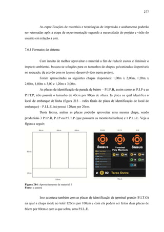 277
As especificações de materiais e tecnologias de impressão e acabamento poderão
ser retomadas após a etapa de experimentação segundo a necessidade do projeto e visão do
usuário em relação a este.
7.6.1 Formatos do sistema
Com intuito de melhor aproveitar o material a fim de reduzir custos e diminuir o
impacto ambiental, buscou-se soluções para os tamanhos de chapas galvanizadas disponíveis
no mercado, de acordo com os layouts desenvolvidos neste projeto.
Foram aproveitadas as seguintes chapas disponívei: 1,00m x 2,00m, 1,20m x
2,00m, 1,00m x 3,00 e 1,20m x 3,00m.
As placas de identificação de parada de bairro – P.I.P.B, assim como as P.I.P e as
P.I.T.P, irão possuir o tamanho de 40cm por 80cm de altura. Já placa na qual identifica o
local de embarque de linha (figura 213 – rafes finais de placa de identificação de local de
embarque) – P.I.L.E, irá possui 120cm por 20cm.
Desta forma, ambas as placas poderão aproveitar uma mesma chapa, sendo
produzidas 3 P.I.P.B, P.I.P ou P.I.T.P (que possuem os mesmo tamanhos) e 1 P.I.L.E. Veja a
figura a seguir:
Figura 244: Aproveitamento de material I
Fonte: a autora
Isso acontece também com as placas de identificação de terminal grande (P.I.T.G)
na qual a chapa mede no total 120cm por 100cm e com ela podem ser feitas duas placas de
60cm por 80cm e com o que sobra, uma P.I.L.E.
 