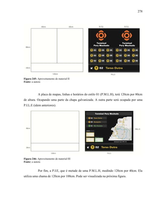 278
Figura 245: Aproveitamento de material II
Fonte: a autora
A placa de mapas, linhas e horários do estilo 01 (P.M.L.H), terá 120cm por 80cm
de altura. Ocupando uma parte da chapa galvanizada. A outra parte será ocupada por uma
P.I.L.E (idem anteriores).
Figura 246: Aproveitamento de material III
Fonte: a autora
Por fim, a P.I.E, que é metade de uma P.M.L.H, medindo 120cm por 40cm. Ela
utiliza uma chama de 120cm por 100cm. Pode ser visualizada na próxima figura.
 