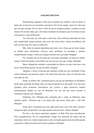 AGRADECIMENTOS
Primeiramente agradeço a Deus por ter guiado meu caminho e por ter aberto as
portas que eu precisava nos momentos necessários. Por me dar sempre o possível e não mais
que isso para carregar. Por me fazer ir além do que eu imaginava poder e acreditar em mim
mesma. Por me dar saúde, paz e até mesmo momentos de desespero, que me fizeram crescer
como pessoa e como profissional.
Aos meus pais, por todo apoio e pela força. Pela confiança depositada em mim,
pela cumplicidade sempre presente, pelo amor que nunca faltou. Apesar da distância, não
temo em dizer que sem vocês, eu nada seria.
Mãe, foste de extrema importância para mim, com a força que me deste sempre,
ao atender meus telefonemas chorosos, meus problemas na faculdade e também,
compartilhando comigo a vitória de conseguir terminar mais essa etapa. Obrigada!
Pai. Exemplo que me fez guiar por essa longa caminhada, em busca do melhor,
sempre. O herói da família, nunca falhou nos seus deveres como pai e amigo. Obrigada!
Mano, obrigada por entender a necessidade do silêncio em casa e não tocar a sua
nova e maravilhosa guitarra. Sei que foi difícil, obrigada!
Agradeço, e muito, às pessoas que seguiram comigo por essa caminhada. Foram
muitos obstáculos que passamos juntos. Uns ainda ficam para trás, outros já venceram mais
essa etapa da vida.
Felipe, ou melhor, fifo. A primeira pessoa com que me identifiquei na faculdade e
desde então, participas da minha vida e és essencial aponto de eu não poder viver mais sem.
Agradeço pelos momentos maravilhosos que tivemos e pelos horrorosos também
(principalmente falando em caso de abandono). Isso fez com que nossa amizade se
fortificasse cada dia mais. Obrigada!
Guilherme, Gui. Obrigada pela companhia dias e noites na biblioteca, pelas
opiniões, ajudas... Mostraste que é um amigo pelo qual posso contar para a vida toda.
Obrigada!
Giana, dear! Já passamos por essa etapa juntas duas vezes. Nós duas vencemos.
Sempre me apóia nas decisões e me ergue quando estou pra baixo. Amiga, obrigada!
Por fim, e não menos importante, agradeço a ti Rafa. Pelo amor incondicional.
Pelo companheirismo. Por ter compartilhado comigo esse momento da minha vida tão
importante e decisivo e estado sempre junto a mim, me dando aquele puxão de orelha quando
eu precisava. Saiba que jamais terei como te agradecer. Obrigada!
 