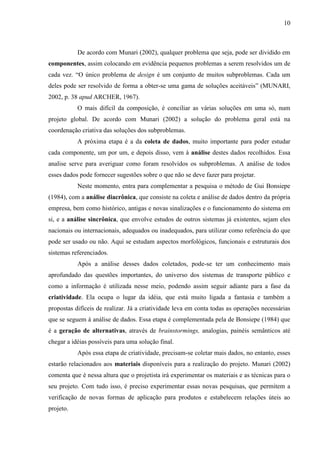 10
De acordo com Munari (2002), qualquer problema que seja, pode ser dividido em
componentes, assim colocando em evidência pequenos problemas a serem resolvidos um de
cada vez. “O único problema de design é um conjunto de muitos subproblemas. Cada um
deles pode ser resolvido de forma a obter-se uma gama de soluções aceitáveis” (MUNARI,
2002, p. 38 apud ARCHER, 1967).
O mais difícil da composição, é conciliar as várias soluções em uma só, num
projeto global. De acordo com Munari (2002) a solução do problema geral está na
coordenação criativa das soluções dos subproblemas.
A próxima etapa é a da coleta de dados, muito importante para poder estudar
cada componente, um por um, e depois disso, vem à análise destes dados recolhidos. Essa
analise serve para averiguar como foram resolvidos os subproblemas. A análise de todos
esses dados pode fornecer sugestões sobre o que não se deve fazer para projetar.
Neste momento, entra para complementar a pesquisa o método de Gui Bonsiepe
(1984), com a análise diacrônica, que consiste na coleta e análise de dados dentro da própria
empresa, bem como histórico, antigas e novas sinalizações e o funcionamento do sistema em
si, e a análise sincrônica, que envolve estudos de outros sistemas já existentes, sejam eles
nacionais ou internacionais, adequados ou inadequados, para utilizar como referência do que
pode ser usado ou não. Aqui se estudam aspectos morfológicos, funcionais e estruturais dos
sistemas referenciados.
Após a análise desses dados coletados, pode-se ter um conhecimento mais
aprofundado das questões importantes, do universo dos sistemas de transporte público e
como a informação é utilizada nesse meio, podendo assim seguir adiante para a fase da
criatividade. Ela ocupa o lugar da idéia, que está muito ligada a fantasia e também a
propostas difíceis de realizar. Já a criatividade leva em conta todas as operações necessárias
que se seguem à análise de dados. Essa etapa é complementada pela de Bonsiepe (1984) que
é a geração de alternativas, através de brainstormings, analogias, painéis semânticos até
chegar a idéias possíveis para uma solução final.
Após essa etapa de criatividade, precisam-se coletar mais dados, no entanto, esses
estarão relacionados aos materiais disponíveis para a realização do projeto. Munari (2002)
comenta que é nessa altura que o projetista irá experimentar os materiais e as técnicas para o
seu projeto. Com tudo isso, é preciso experimentar essas novas pesquisas, que permitem a
verificação de novas formas de aplicação para produtos e estabelecem relações úteis ao
projeto.
 