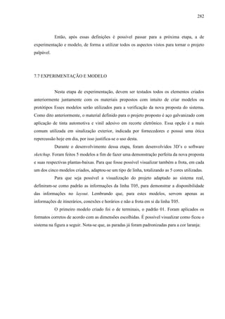 282
Então, após essas definições é possível passar para a próxima etapa, a de
experimentação e modelo, de forma a utilizar todos os aspectos vistos para tornar o projeto
palpável.
7.7 EXPERIMENTAÇÃO E MODELO
Nesta etapa de experimentação, devem ser testados todos os elementos criados
anteriormente juntamente com os materiais propostos com intuito de criar modelos ou
protótipos Esses modelos serão utilizados para a verificação da nova proposta do sistema.
Como dito anteriormente, o material definido para o projeto proposto é aço galvanizado com
aplicação de tinta automotiva e vinil adesivo em recorte eletrônico. Essa opção é a mais
comum utilizada em sinalização exterior, indicada por fornecedores e possui uma ótica
repercussão hoje em dia, por isso justifica-se o uso desta.
Durante o desenvolvimento dessa etapa, foram desenvolvidos 3D’s o software
sketchup. Foram feitos 5 modelos a fim de fazer uma demonstração perfeita da nova proposta
e suas respectivas plantas-baixas. Para que fosse possível visualizar também a frota, em cada
um dos cinco modelos criados, adaptou-se um tipo de linha, totalizando as 5 cores utilizadas.
Para que seja possível a visualização do projeto adaptado ao sistema real,
definiram-se como padrão as informações da linha T05, para demonstrar a disponibilidade
das informações no layout. Lembrando que, para estes modelos, servem apenas as
informações de itinerários, conexões e horários e não a frota em si da linha T05.
O primeiro modelo criado foi o de terminais, o padrão 01. Foram aplicados os
formatos corretos de acordo com as dimensões escolhidas. É possível visualizar como ficou o
sistema na figura a seguir. Nota-se que, as paradas já foram padronizadas para a cor laranja:
 
