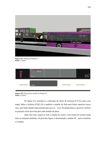 283
Figura 251: Modelo de Padrão 01
Fonte: A autora
Figura 252: Planta baixa modelo de Padrão 01
Fonte: A autora
Na figura 251, percebe-se a utilização do tótem de terminal (T.T.G), placa com
mapa, linhas e horários (P.M.L.H) e também o modelo de frota para linhas especiais (nesse
caso, uma linha rápida) representado pela sua cor – roxo. Na planta-baixa é possível verificar
as posições certas previstas para cada modelo de placa.
Após esse teste, seguiu-se com a criação de renders com intuito de mostrar ainda
mais as situações definidas. Na próxima figura, é demonstrado o padrão 02 – para corredores
e avenidas.
 