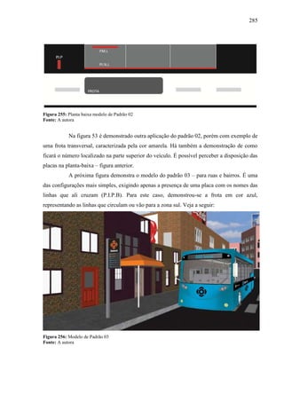 285
Figura 255: Planta baixa modelo de Padrão 02
Fonte: A autora
Na figura 53 é demonstrado outra aplicação do padrão 02, porém com exemplo de
uma frota transversal, caracterizada pela cor amarela. Há também a demonstração de como
ficará o número localizado na parte superior do veículo. É possível perceber a disposição das
placas na planta-baixa – figura anterior.
A próxima figura demonstra o modelo do padrão 03 – para ruas e bairros. É uma
das configurações mais simples, exigindo apenas a presença de uma placa com os nomes das
linhas que ali cruzam (P.I.P.B). Para este caso, demonstrou-se a frota em cor azul,
representando as linhas que circulam ou vão para a zona sul. Veja a seguir:
Figura 256: Modelo de Padrão 03
Fonte: A autora
 