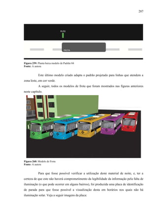 287
Figura 259: Planta baixa modelo de Padrão 04
Fonte: A autora
Este último modelo criado adapta o padrão projetado para linhas que atendem a
zona leste, em cor verde.
A seguir, todos os modelos de frota que foram mostrados nas figuras anteriores
neste capítulo.
Figura 260: Modelo de Frota
Fonte: A autora
Para que fosse possível verificar a utilização deste material de noite, e, ter a
certeza de que este não haverá comprometimento da legibilidade da informação pela falta de
iluminação (o que pode ocorrer em alguns bairros), foi produzida uma placa de identificação
de parada para que fosse possível a visualização desta em horários nos quais não há
iluminação solar. Veja a seguir imagens da placa:
 