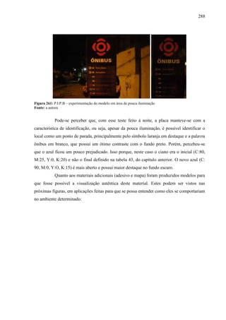 288
Figura 261: P.I.P.B – experimentação do modelo em área de pouca iluminação
Fonte: a autora
Pode-se perceber que, com esse teste feito à noite, a placa manteve-se com a
característica de identificação, ou seja, apesar da pouca iluminação, é possível identificar o
local como um ponto de parada, principalmente pelo símbolo laranja em destaque e a palavra
ônibus em branco, que possui um ótimo contraste com o fundo preto. Porém, percebeu-se
que o azul ficou um pouco prejudicado. Isso porque, neste caso o ciano era o inicial (C:80,
M:25, Y:0, K:20) e não o final definido na tabela 43, do capítulo anterior. O novo azul (C:
90, M:0, Y:O, K:15) é mais aberto e possui maior destaque no fundo escuro.
Quanto aos materiais adicionais (adesivo e mapa) foram produzidos modelos para
que fosse possível a visualização autêntica deste material. Estes podem ser vistos nas
próximas figuras, em aplicações feitas para que se possa entender como eles se comportariam
no ambiente determinado.
 