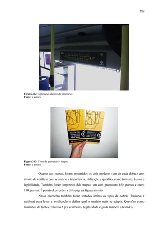 289
Figura 262: Aplicação adesivo de itinerários
Fonte: a autora
Figura 263: Teste de gramatura - mapas
Fonte: a autora
Quanto aos mapas, foram produzidos os dois modelos (um de cada dobra) com
intuito de verificar com o usuário a importância, utilização e questões como formato, layout e
legibilidade. Também foram impressos dois mapas: um com gramatura 150 gramas e outro
180 gramas. É possível perceber a diferença na figura anterior.
Nesse momento também foram testados ambos os tipos de dobras (francesa e
sanfona) para levar a verificação e definir qual o usuário mais se adapta. Questões como
tamanhos de fontes (mínimo 8 pt), contrastes, legibilidade e grids também s testados.
 