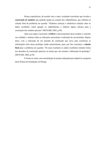11
Dessas experiências, de acordor com o autor, resultarão conclusões que levarão a
construção de modelos que poderão ajudar na solução dos subproblemas, que refletem na
solução final do problema em questão. “Podemos começar a estabelecer relações entre os
dados recolhidos, tentar agrupar os subproblemas e elaborar alguns esboços para a
construção dos modelos parciais” (MUNARI, 2002, p.50).
Após essa etapa é necessário verificar o funcionamento desse modelo e controlar
sua validade, e analisar todas as indicações necessárias à realização de um protótipo. Depois
disso, vem a realização de um desenho de construção que serve para comunicar as
informações úteis desse protótipo citado anteriormente, para, por fim, encontrar a solução
final para o problema em questão. “Só nesse momento os dados recolhidos tomarão forma
nos desenhos de construção (parciais ou totais) que vão orientar a fabricação do protótipo.”
(MUNARI, 2002, p.54).
E forma-se assim, uma metodologia de projeto adequada para adaptá-la a proposta
deste Projeto de Graduação em Design.
 