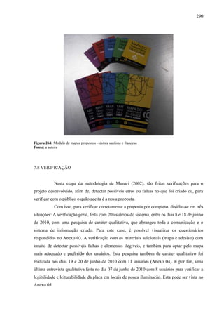 290
Figura 264: Modelo de mapas propostos – dobra sanfona e francesa
Fonte: a autora
7.8 VERIFICAÇÃO
Nesta etapa da metodologia de Munari (2002), são feitas verificações para o
projeto desenvolvido, afim de, detectar possíveis erros ou falhas no que foi criado ou, para
verificar com o público o quão aceita é a nova proposta.
Com isso, para verificar corretamente a proposta por completo, dividiu-se em três
situações: A verificação geral, feita com 20 usuários do sistema, entre os dias 8 e 18 de junho
de 2010, com uma pesquisa de caráter qualitativa, que abrangeu toda a comunicação e o
sistema de informação criado. Para este caso, é possível visualizar os questionários
respondidos no Anexo 03. A verificação com os materiais adicionais (mapa e adesivo) com
intuito de detectar possíveis falhas e elementos ilegíveis, e também para optar pelo mapa
mais adequado e preferido dos usuários. Esta pesquisa também de caráter qualitativo foi
realizada nos dias 19 e 20 de junho de 2010 com 11 usuários (Anexo 04). E por fim, uma
última entrevista qualitativa feita no dia 07 de junho de 2010 com 8 usuários para verificar a
legibilidade e leiturabilidade da placa em locais de pouca iluminação. Esta pode ser vista no
Anexo 05.
 