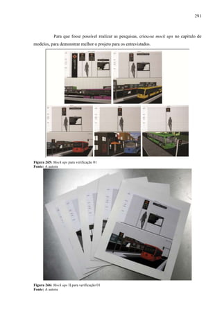 291
Para que fosse possível realizar as pesquisas, criou-se mock ups no capítulo de
modelos, para demonstrar melhor o projeto para os entrevistados.
Figura 265: Mock ups para verificação 01
Fonte: A autora
Figura 266: Mock ups II para verificação 01
Fonte: A autora
 