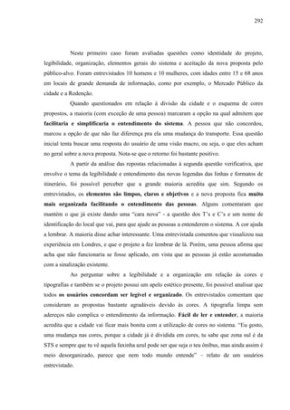 292
Neste primeiro caso foram avaliadas questões como identidade do projeto,
legibilidade, organização, elementos gerais do sistema e aceitação da nova proposta pelo
público-alvo. Foram entrevistados 10 homens e 10 mulheres, com idades entre 15 e 68 anos
em locais de grande demanda de informação, como por exemplo, o Mercado Público da
cidade e a Redenção.
Quando questionados em relação à divisão da cidade e o esquema de cores
propostos, a maioria (com exceção de uma pessoa) marcaram a opção na qual admitem que
facilitaria e simplificaria o entendimento do sistema. A pessoa que não concordou,
marcou a opção de que não faz diferença pra ela uma mudança do transporte. Essa questão
inicial tenta buscar uma resposta do usuário de uma visão macro, ou seja, o que eles acham
no geral sobre a nova proposta. Nota-se que o retorno foi bastante positivo.
A partir da análise das repostas relacionadas à segunda questão verificativa, que
envolve o tema da legibilidade e entendimento das novas legendas das linhas e formatos de
itinerário, foi possível perceber que a grande maioria acredita que sim. Segundo os
entrevistados, os elementos são limpos, claros e objetivos e a nova proposta fica muito
mais organizada facilitando o entendimento das pessoas. Alguns comentaram que
mantém o que já existe dando uma “cara nova” - a questão dos T’s e C’s e um nome de
identificação do local que vai, para que ajude as pessoas a entenderem o sistema. A cor ajuda
a lembrar. A maioria disse achar interessante. Uma entrevistada comentou que visualizou sua
experiência em Londres, e que o projeto a fez lembrar de lá. Porém, uma pessoa afirma que
acha que não funcionaria se fosse aplicado, em vista que as pessoas já estão acostumadas
com a sinalização existente.
Ao perguntar sobre a legibilidade e a organização em relação às cores e
tipografias e também se o projeto possui um apelo estético presente, foi possível analisar que
todos os usuários concordam ser legível e organizado. Os entrevistados comentam que
consideram as propostas bastante agradáveis devido às cores. A tipografia limpa sem
adereços não complica o entendimento da informação. Fácil de ler e entender, a maioria
acredita que a cidade vai ficar mais bonita com a utilização de cores no sistema. “Eu gosto,
uma mudança nas cores, porque a cidade já é dividida em cores, tu sabe que zona sul é da
STS e sempre que tu vê aquela faxinha azul pode ser que seja o teu ônibus, mas ainda assim é
meio desorganizado, parece que nem todo mundo entende” – relato de um usuários
entrevistado.
 
