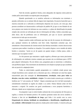 293
Fácil de circular, agradável, bonita, cores adequadas são algumas outras palavras
citadas pelos entrevistados na resposta para esta pergunta.
Quando questionado se os usuários achavam as informações nos terminais e
paradas suficientes ou se sentiam falta de algum item importante, foi possível perceber que a
maioria concorda ser o suficiente as informações dispostas nos layouts, em vista que, duas
pessoas acreditam ser desnecessária a utilização do padrão 04, já que se esta falando de um
novo projeto com intuito de informar aos seus usuários, e a placa de identificação de parada
simples não convém ser utilizada por não ter informações de linhas. Ambos concordam que,
além disso, não há problemas com as informações, por que os layouts apresentados
mostravam ter tudo que era necessário.
Alguns usuários ainda retificaram que hoje em dia há escassez da informação e
que, qualquer tentativa de melhorias será bem vinda. Importante comentar que, eles
entenderam o funcionamento do sistema através das lâminas mostradas e muitos descreveram
o percurso para melhor visualizar as situações. Um usuário elogiou o novo modelo de tabela
horária e comentou: “assim eu sei de quanto em quanto tempo o ônibus passa, então o
máximo que vou esperar é tanto”.
As três pessoas que marcaram a opção negativa, afirmam que nunca precisaram
de informações em ambiente externo contanto que acessam site ou telefonam para a EPTC
para adquirir informações. Ou em último caso, perguntam para os motoristas e cobradores,
sem problema algum. Elas mostraram um desinteresse em relação ao projeto já que acreditam
não ser possível a adaptação deste.
Todos os entrevistados quando perguntados se o símbolo criado possui uma
relação harmônica com o projeto em si, disseram que sim, e afirmaram ser uma boa opção,
transmitindo para eles sensação de direcionamento, circulação, setas para todas as
direções, rosa dos ventos, mobilidade e trajeto. Um entrevistado comenta que o símbolo o
lembrou um “o” com assento, de “ônibus”. Alguns comentam que ele é de fácil associação e
entendimento remetendo ás regiões da cidade e ao centro. Outras falaram achar ele bem
marcante e original. Os usuários em geral consideraram a nova proposta harmônica e
diferente, dando um ar original para a proposta.
Ao perguntar o que os entrevistados acharam das novas propostas de frota para as
regiões, o retorno foi bastante positivo. Os usuários gostaram muito dos novos modelos e
frisaram o fato de ser identificado de longe qual linha é de acordo com as cores.
Organização do sistema, facilidade no entendimento e identificação, simplificação do
uso, unidade e diferenciação foram palavras citadas pelos entrevistados. A maioria acha que
 