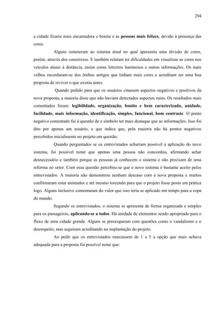 294
a cidade ficaria mais encantadora e bonita e as pessoas mais felizes, devido à presença das
cores.
Alguns remeteram ao sistema atual no qual apresenta uma divisão de cores,
porém, através dos consórcios. E também relatam ter dificuldades em visualizar as cores nos
veículos atuais à distância, assim como letreiros luminosos e outras informações. Os mais
velhos recordaram-se dos ônibus antigos que tinham mais cores e acreditam ser uma boa
proposta de reviver o que existia antes.
Quando pedido para que os usuários citassem aspectos negativos e positivos da
nova proposta, a maioria disse que não haviam detectados aspectos ruins. Os resultados mais
comentados foram: legibilidade, organização, bonito e bem caracterizado, unidade,
facilidade, mais informação, identificação, simples, funcional, bom contraste. O ponto
negativo comentado foi à questão de o símbolo ter mais destaque que as informações. Isso foi
dito por apenas um usuário, o que indica que, pela maioria não há pontos negativos
percebidos inicialmente no projeto em questão.
Quando perguntados se os entrevistados achariam possível a aplicação do novo
sistema, foi possível notar que apenas uma pessoa não concordou, afirmando achar
desnecessário e também porque as pessoas já conhecem o sistema e não precisam de uma
reforma no setor. Com essa questão percebeu-se que o novo sistema é bastante aceito pelos
entrevistados. A maioria não demonstrou nenhum descaso com a nova proposta e muitos
confirmaram estar animados e até mesmo torcendo para que o projeto fosse posto em prática
logo. Alguns inclusive comentaram do valor que isso teria se aplicado em tempo para a copa
do mundo.
Segundo os entrevistados, o sistema se apresenta de forma organizada e simples
para os passageiros, aplicando-se a todos. Há unidade de elementos sendo apropriado para o
fluxo de uma cidade grande. Alguns se preocuparam com questões como o vandalismo e o
desrespeito, mas seguiram acreditando na implantação do projeto.
Ao pedir que os entrevistados marcassem de 1 a 5 a opção que mais achava
adequada para a proposta foi possível notar que:
 