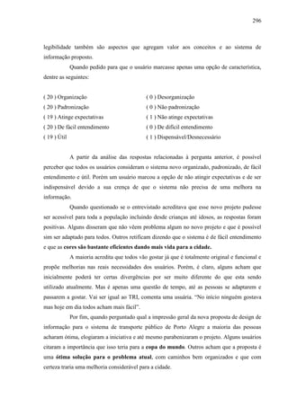 296
legibilidade também são aspectos que agregam valor aos conceitos e ao sistema de
informação proposto.
Quando pedido para que o usuário marcasse apenas uma opção de característica,
dentre as seguintes:
( 20 ) Organização ( 0 ) Desorganização
( 20 ) Padronização ( 0 ) Não padronização
( 19 ) Atinge expectativas ( 1 ) Não atinge expectativas
( 20 ) De fácil entendimento ( 0 ) De difícil entendimento
( 19 ) Útil ( 1 ) Dispensável/Desnecessário
A partir da análise das respostas relacionadas à pergunta anterior, é possível
perceber que todos os usuários consideram o sistema novo organizado, padronizado, de fácil
entendimento e útil. Porém um usuário marcou a opção de não atingir expectativas e de ser
indispensável devido a sua crença de que o sistema não precisa de uma melhora na
informação.
Quando questionado se o entrevistado acreditava que esse novo projeto pudesse
ser acessível para toda a população incluindo desde crianças até idosos, as respostas foram
positivas. Alguns disseram que não vêem problema algum no novo projeto e que é possível
sim ser adaptado para todos. Outros retificam dizendo que o sistema é de fácil entendimento
e que as cores são bastante eficientes dando mais vida para a cidade.
A maioria acredita que todos vão gostar já que é totalmente original e funcional e
propõe melhorias nas reais necessidades dos usuários. Porém, é claro, alguns acham que
inicialmente poderá ter certas divergências por ser muito diferente do que esta sendo
utilizado atualmente. Mas é apenas uma questão de tempo, até as pessoas se adaptarem e
passarem a gostar. Vai ser igual ao TRI, comenta uma usuária. “No início ninguém gostava
mas hoje em dia todos acham mais fácil”.
Por fim, quando perguntado qual a impressão geral da nova proposta de design de
informação para o sistema de transporte público de Porto Alegre a maioria das pessoas
acharam ótima, elogiaram a iniciativa e até mesmo parabenizaram o projeto. Alguns usuários
citaram a importância que isso teria para a copa do mundo. Outros acham que a proposta é
uma ótima solução para o problema atual, com caminhos bem organizados e que com
certeza traria uma melhoria considerável para a cidade.
 