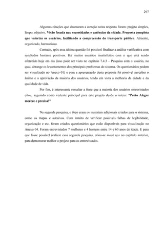 297
Algumas citações que chamaram a atenção nesta resposta foram: projeto simples,
limpo, objetivo. Visão focada nas necessidades e carências da cidade. Proposta completa
que valoriza os usuários, facilitando a compreensão do transporte público. Atraente,
organizado, harmonioso.
Contudo, após essa última questão foi possível finalizar a análise verificativa com
resultados bastante positivos. Há muitos usuários insatisfeitos com o que está sendo
oferecido hoje em dia (isso pode ser visto no capítulo 7.4.3 – Pesquisa com o usuário, no
qual, abrange os levantamentos dos principais problemas do sistema. Os questionários podem
ser visualizado no Anexo 01) e com a apresentação desta proposta foi possível perceber o
ânimo e a aprovação da maioria dos usuários, tendo em vista a melhoria da cidade e da
qualidade de vida.
Por fim, é interessante ressaltar a frase que a maioria dos usuários entrevistados
citou, seguindo como vertente principal para este projeto desde o início: “Porto Alegre
merece e precisa!”
Na segunda pesquisa, o foco eram os materiais adicionais criados para o sistema,
como os mapas e adesivos. Com intuito de verificar possíveis falhas de legibilidade,
organização e etc. foram criados questionários que estão disponíveis para visualização no
Anexo 04. Foram entrevistados 7 mulheres e 4 homens entre 14 e 60 anos de idade. E para
que fosse possível realizar essa segunda pesquisa, criou-se mock ups no capítulo anterior,
para demonstrar melhor o projeto para os entrevistados.
 
