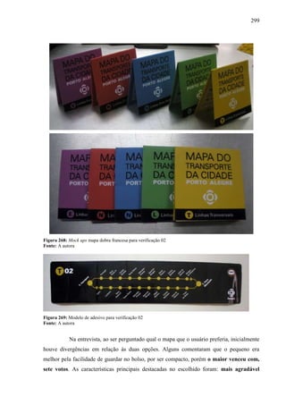 299
Figura 268: Mock ups mapa dobra francesa para verificação 02
Fonte: A autora
Figura 269: Modelo de adesivo para verificação 02
Fonte: A autora
Na entrevista, ao ser perguntado qual o mapa que o usuário preferia, inicialmente
houve divergências em relação às duas opções. Alguns comentaram que o pequeno era
melhor pela facilidade de guardar no bolso, por ser compacto, porém o maior venceu com,
sete votos. As características principais destacadas no escolhido foram: mais agradável
 