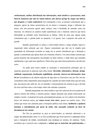 300
esteticamente, melhor distribuição das informações, mais intuitivo e presencioso, mais
fácil de manusear por não ter tantas dobras, não oferece perigo de rasgar nas dobras
por desgaste e é mais confortável. Em contraponto a isso, as pessoas comentaram que o
pequeno, apesar da ótima característica de ser menor e compacto, meigo e diferente dos
atuais, eles não possuem aquele apelo estético, nem a facilidade de entender como ele
funciona. Ao observar os usuários tendo experiências com o material, notou-se que havia
dificuldade ao entender como funcionavam as dobras. Além do mais que, alguns ainda
comentaram que, o grande pode ser pequeno, é só querer, mas o pequeno não pode ser
grande.
Quando questionado se achava o entrevistado achava o mapa simples, legível e
organizado todos acharam que sim. Alguns comentaram que não era ta simples pela
quantidade de informação existente no mapa em si, porém entenderam que a demanda é
grande e comentaram que apesar disso ele é bastante intuitivo. Um entrevistado comenta que
gostou bastante dos pictogramas encontrados na parte interna, e ainda disse que entendeu
rapidamente o que cada item significava. Outro disse que acha interessantíssima a divisão por
cores.
Ao pedir para serem citadas as sensações e características principais que os
materiais passavam as palavras mais ditas foram: divertido, informativo, direção, design,
utilidade, organização, localização, legibilidade, atraente, clareza nas informações, bom
de ter (recordando-se de edições especiais de algo para se colecionar), mas por fim, um dos
comentários mãos importantes desta pergunta foi, quando um entrevistado disse que por mais
que uma pessoa não saiba ler, ela vai entender o funcionamento do sistema já que a divisão
de cores está bem clara e com tempo, todos irão entender a proposta.
Quando perguntado aos entrevistados o que eles achavam da nova proposta de
adesivo interno dos ônibus, a maioria gostou. Alguns disseram que acham interessante ser
simples e neutro. A proposta foi aceita, principalmente porque, ao ver o adesivo de itinerários
houve um interesse maior, por nunca terem visto antes, apenas em metrôs, trens... Eles
acham que trazer esse elemento para o transporte público seria ótimo, facilitaria e ajudaria
bastante o entendimento por parte de todos, não causando confusão na hora de
desembarcar do veículo.
Por fim, ao questionar se, para os entrevistados, os materiais adicionais e os
mapas são padronizados entre si e se eles acreditariam que fosse possível a adaptação destes
para o transporte da cidade, considerando uma mudança no sistema, foi unânime. Todos
acreditam que é possível sim a adaptação e acham que os materiais são padronizados, e
 