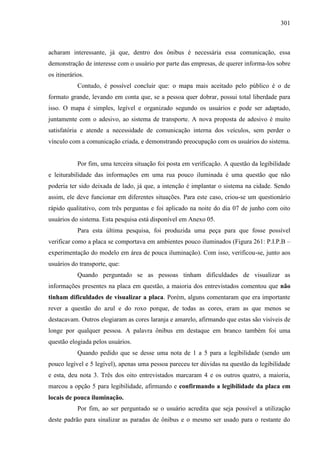 301
acharam interessante, já que, dentro dos ônibus é necessária essa comunicação, essa
demonstração de interesse com o usuário por parte das empresas, de querer informa-los sobre
os itinerários.
Contudo, é possível concluir que: o mapa mais aceitado pelo público é o de
formato grande, levando em conta que, se a pessoa quer dobrar, possui total liberdade para
isso. O mapa é simples, legível e organizado segundo os usuários e pode ser adaptado,
juntamente com o adesivo, ao sistema de transporte. A nova proposta de adesivo é muito
satisfatória e atende a necessidade de comunicação interna dos veículos, sem perder o
vínculo com a comunicação criada, e demonstrando preocupação com os usuários do sistema.
Por fim, uma terceira situação foi posta em verificação. A questão da legibilidade
e leiturabilidade das informações em uma rua pouco iluminada é uma questão que não
poderia ter sido deixada de lado, já que, a intenção é implantar o sistema na cidade. Sendo
assim, ele deve funcionar em diferentes situações. Para este caso, criou-se um questionário
rápido qualitativo, com três perguntas e foi aplicado na noite do dia 07 de junho com oito
usuários do sistema. Esta pesquisa está disponível em Anexo 05.
Para esta última pesquisa, foi produzida uma peça para que fosse possível
verificar como a placa se comportava em ambientes pouco iluminados (Figura 261: P.I.P.B –
experimentação do modelo em área de pouca iluminação). Com isso, verificou-se, junto aos
usuários do transporte, que:
Quando perguntado se as pessoas tinham dificuldades de visualizar as
informações presentes na placa em questão, a maioria dos entrevistados comentou que não
tinham dificuldades de visualizar a placa. Porém, alguns comentaram que era importante
rever a questão do azul e do roxo porque, de todas as cores, eram as que menos se
destacavam. Outros elogiaram as cores laranja e amarelo, afirmando que estas são visíveis de
longe por qualquer pessoa. A palavra ônibus em destaque em branco também foi uma
questão elogiada pelos usuários.
Quando pedido que se desse uma nota de 1 a 5 para a legibilidade (sendo um
pouco legível e 5 legível), apenas uma pessoa pareceu ter dúvidas na questão da legibilidade
e esta, deu nota 3. Três dos oito entrevistados marcaram 4 e os outros quatro, a maioria,
marcou a opção 5 para legibilidade, afirmando e confirmando a legibilidade da placa em
locais de pouca iluminação.
Por fim, ao ser perguntado se o usuário acredita que seja possível a utilização
deste padrão para sinalizar as paradas de ônibus e o mesmo ser usado para o restante do
 